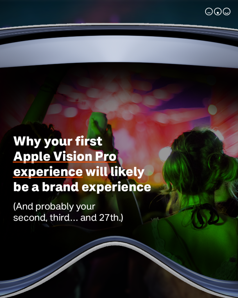 Apple Vision Pro experience Apple Vision Pro experience Photo of a woman with her back to the camera at a live experience, set inside a photo of a VR headset. Text reads: "Why your first Apple Vision Pro experience will likely be a brand experience (And probably your second, third… and 27th)"